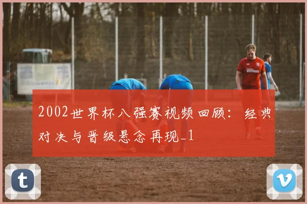 2002世界杯八强赛视频回顾：经典对决与晋级悬念再现_1