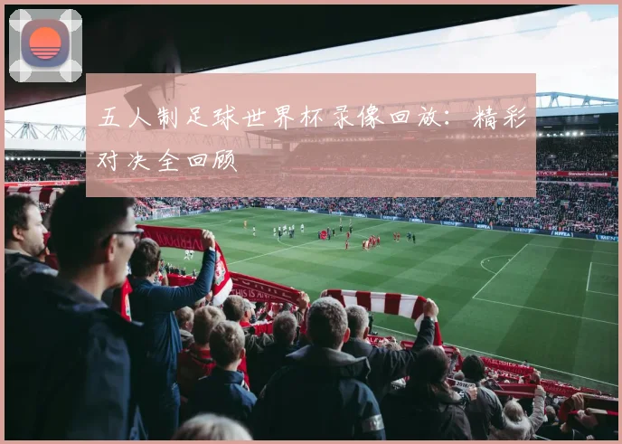 五人制足球世界杯录像回放：精彩对决全回顾