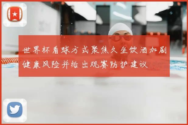 世界杯看球方式聚焦久坐饮酒加剧健康风险并给出观赛防护建议