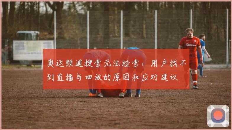 奥运频道搜索无法检索，用户找不到直播与回放的原因和应对建议