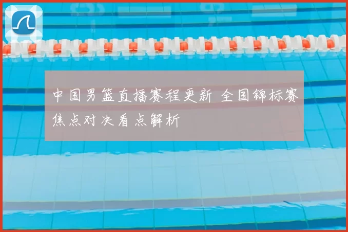 中国男篮直播赛程更新 全国锦标赛焦点对决看点解析