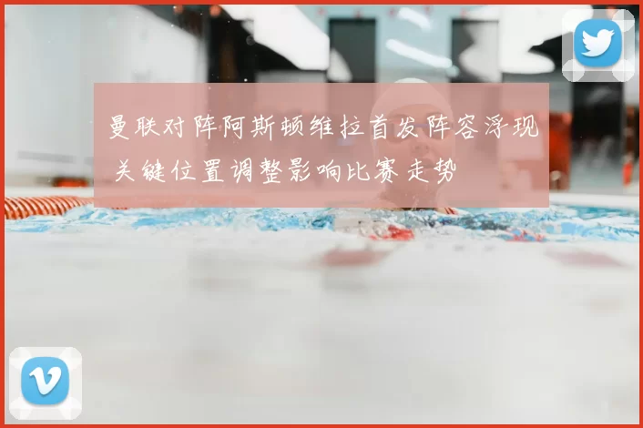 曼联对阵阿斯顿维拉首发阵容浮现 关键位置调整影响比赛走势