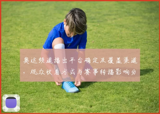 奥运频道播出平台确定及覆盖渠道，观众收看方式与赛事转播影响分析