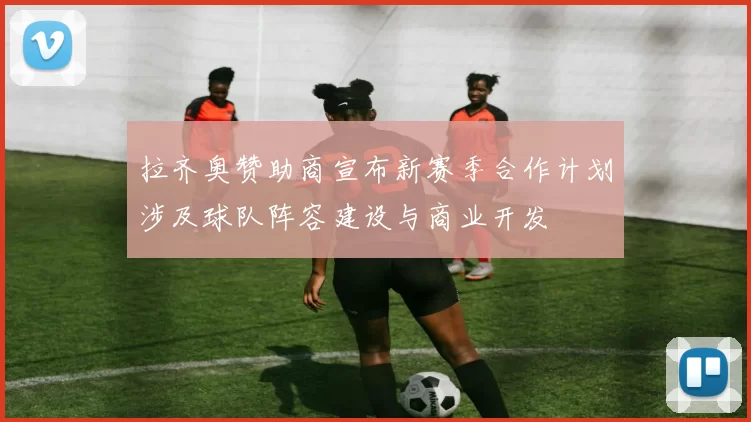 拉齐奥赞助商宣布新赛季合作计划涉及球队阵容建设与商业开发
