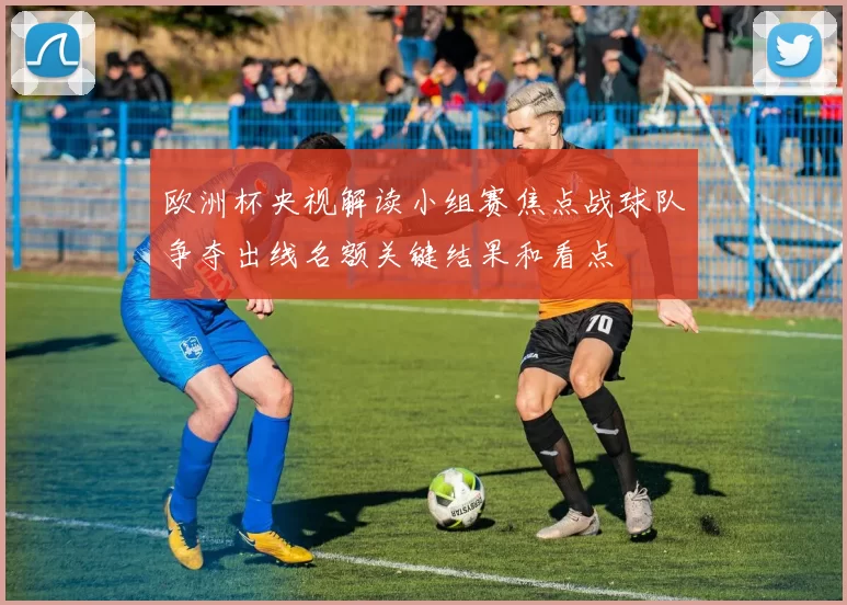 欧洲杯央视解读小组赛焦点战球队争夺出线名额关键结果和看点
