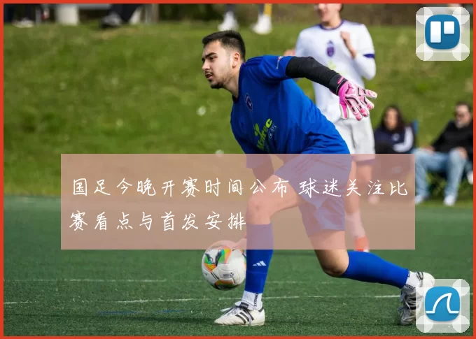 国足今晚开赛时间公布 球迷关注比赛看点与首发安排