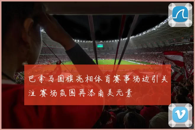 巴拿马国旗亮相体育赛事场边引关注 赛场氛围再添南美元素