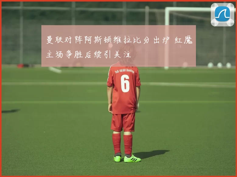 曼联对阵阿斯顿维拉比分出炉 红魔主场争胜后续引关注