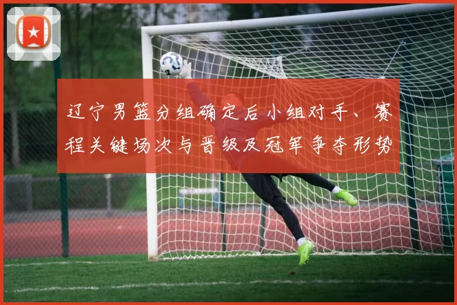 辽宁男篮分组确定后小组对手、赛程关键场次与晋级及冠军争夺形势分析