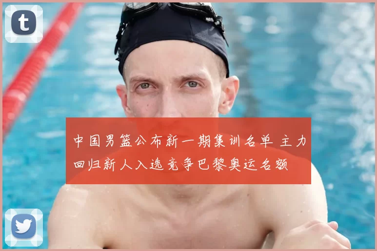 中国男篮公布新一期集训名单 主力回归新人入选竞争巴黎奥运名额