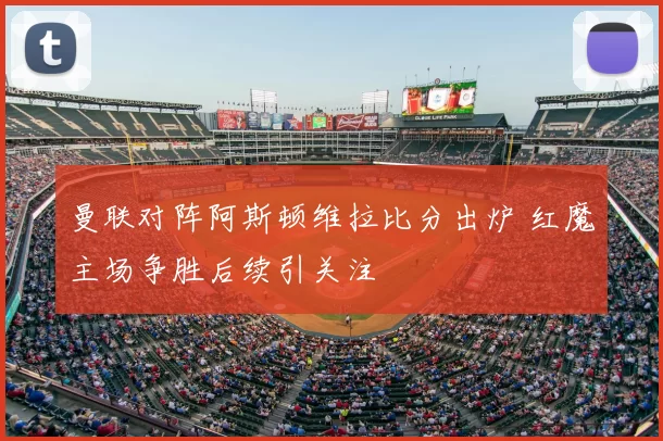 曼联对阵阿斯顿维拉比分出炉 红魔主场争胜后续引关注