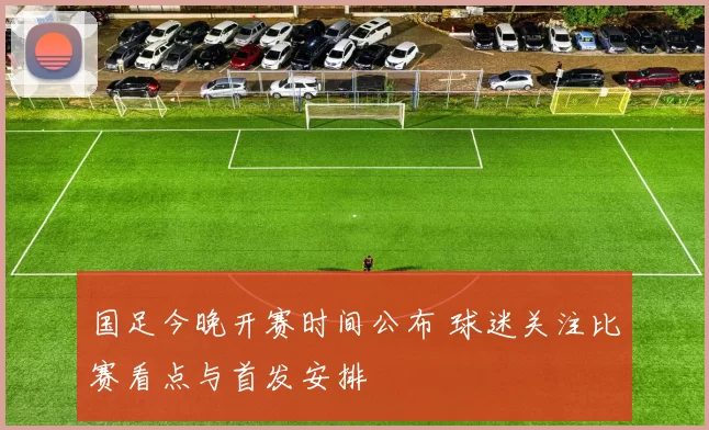 国足今晚开赛时间公布 球迷关注比赛看点与首发安排