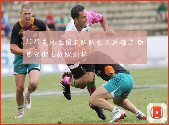 2021英格兰国家队队长人选确定 凯恩领衔出战欧洲杯