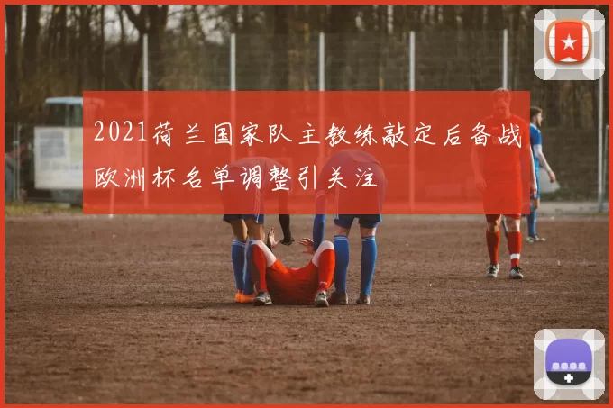 2021荷兰国家队主教练敲定后备战欧洲杯名单调整引关注