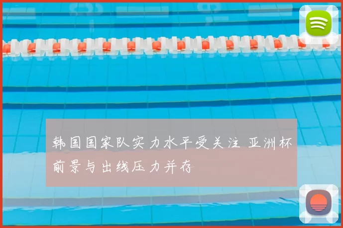韩国国家队实力水平受关注 亚洲杯前景与出线压力并存