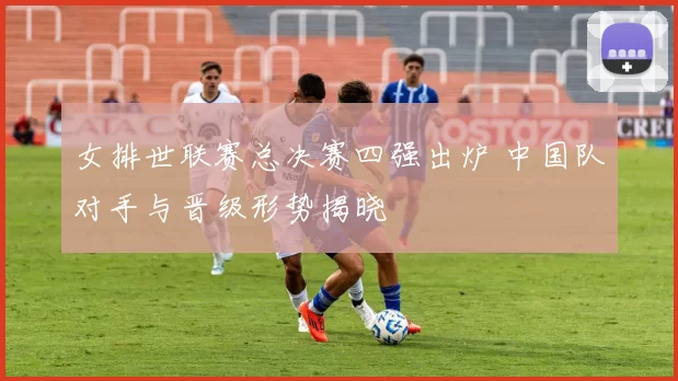 女排世联赛总决赛四强出炉 中国队对手与晋级形势揭晓