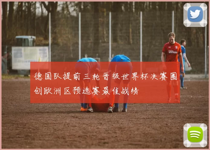 德国队提前三轮晋级世界杯决赛圈创欧洲区预选赛最佳战绩