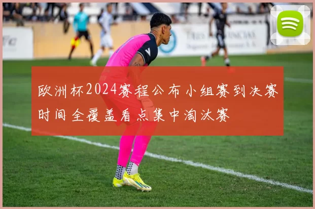 欧洲杯2024赛程公布小组赛到决赛时间全覆盖看点集中淘汰赛