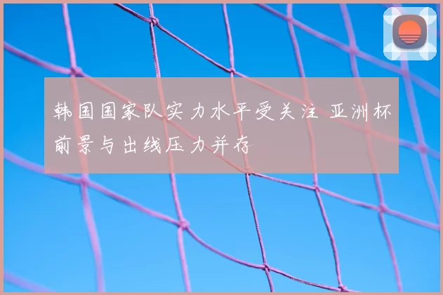韩国国家队实力水平受关注 亚洲杯前景与出线压力并存