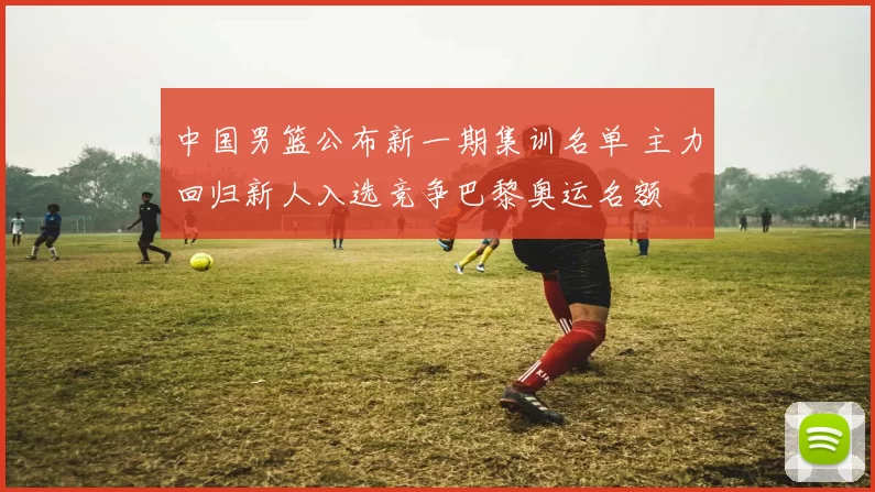 中国男篮公布新一期集训名单 主力回归新人入选竞争巴黎奥运名额