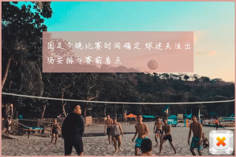 国足今晚比赛时间确定 球迷关注出场安排与赛前看点