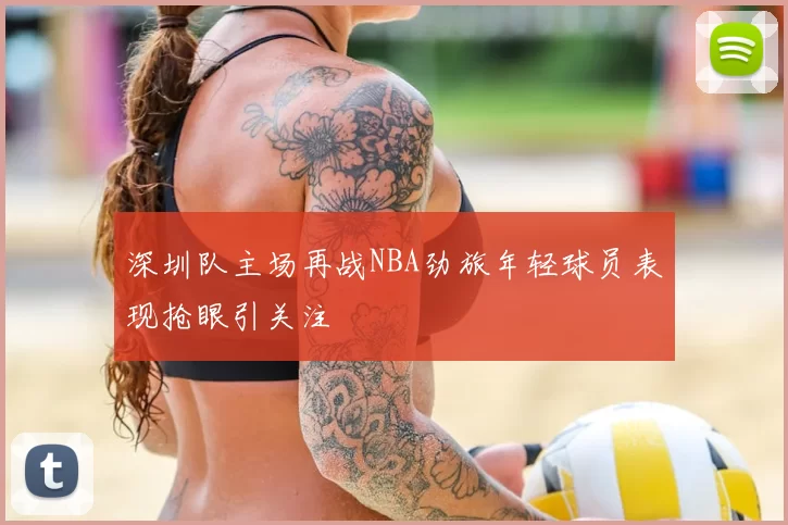 深圳队主场再战NBA劲旅年轻球员表现抢眼引关注