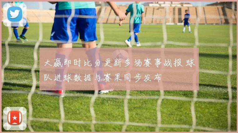 大嬴即时比分更新多场赛事战报 球队进球数据与赛果同步发布