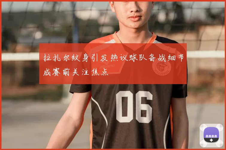拉扎尔纹身引发热议球队备战细节成赛前关注焦点