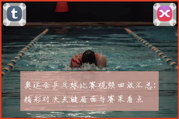 奥运会乒乓球比赛视频回放汇总：精彩对决关键局面与赛果看点