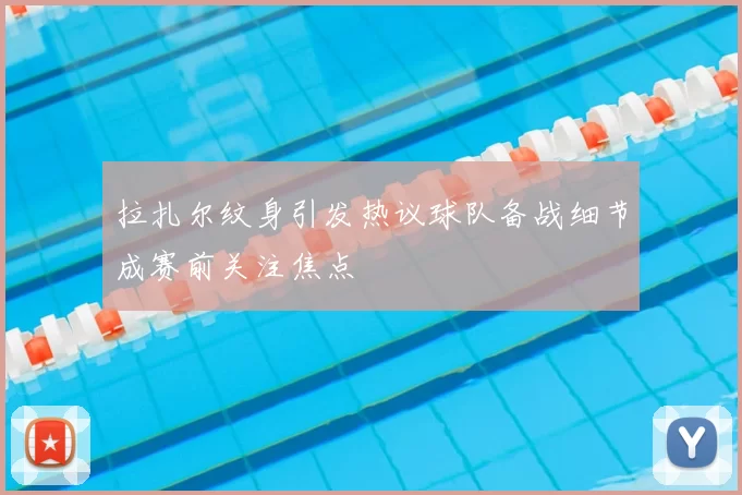 拉扎尔纹身引发热议球队备战细节成赛前关注焦点