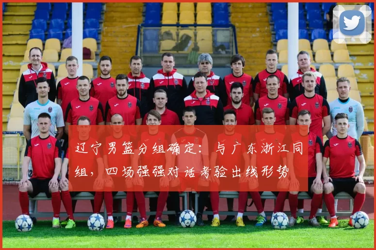 辽宁男篮分组确定：与广东浙江同组，四场强强对话考验出线形势