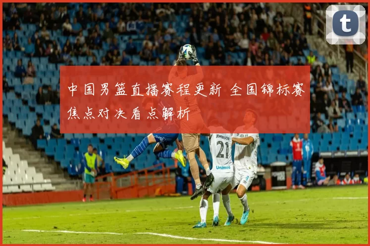 中国男篮直播赛程更新 全国锦标赛焦点对决看点解析