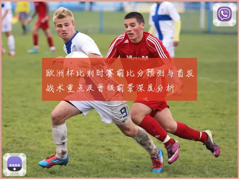 欧洲杯比利时赛前比分预测与首发战术重点及晋级前景深度分析
