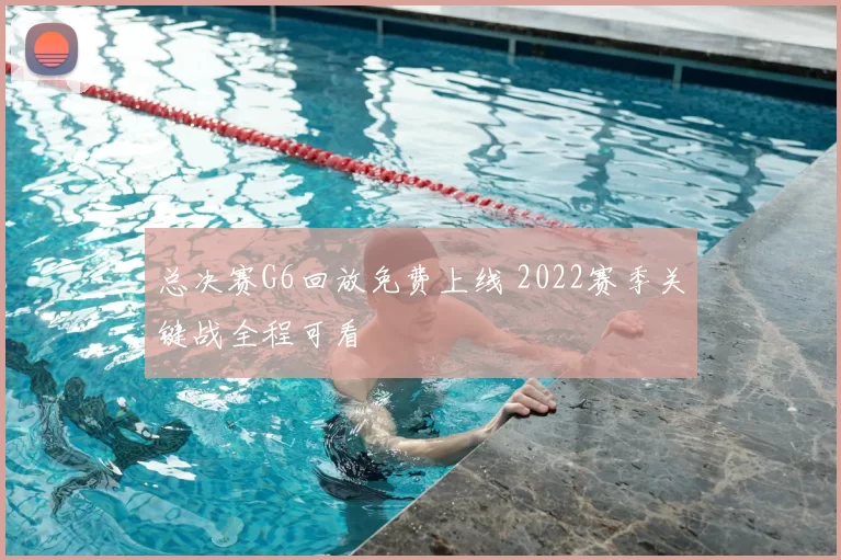 总决赛G6回放免费上线 2022赛季关键战全程可看