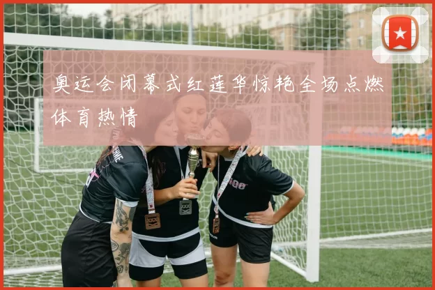 奥运会闭幕式红莲华惊艳全场点燃体育热情