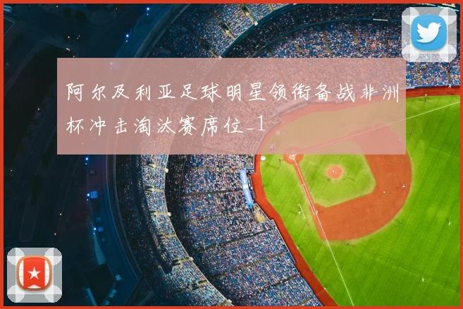 阿尔及利亚足球明星领衔备战非洲杯冲击淘汰赛席位_1