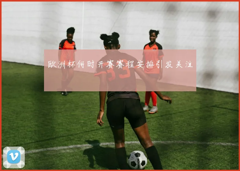 欧洲杯何时开赛赛程安排引发关注