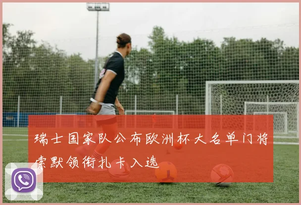 瑞士国家队公布欧洲杯大名单门将索默领衔扎卡入选