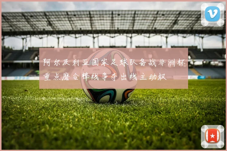 阿尔及利亚国家足球队备战非洲杯重点磨合锋线争夺出线主动权