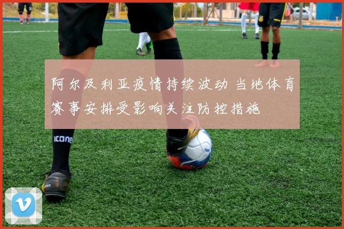 阿尔及利亚疫情持续波动 当地体育赛事安排受影响关注防控措施