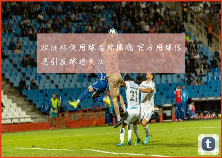 欧洲杯使用球名称揭晓 官方用球信息引发球迷关注