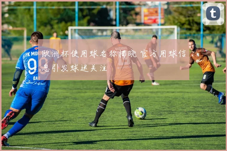 欧洲杯使用球名称揭晓 官方用球信息引发球迷关注