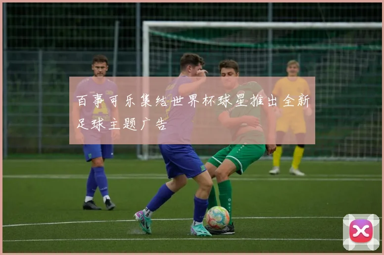 百事可乐集结世界杯球星推出全新足球主题广告