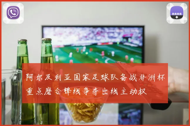 阿尔及利亚国家足球队备战非洲杯重点磨合锋线争夺出线主动权