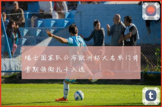 瑞士国家队公布欧洲杯大名单门将索默领衔扎卡入选