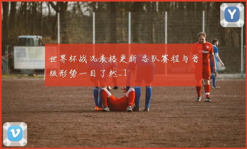 世界杯战况表格更新 各队赛程与晋级形势一目了然_1