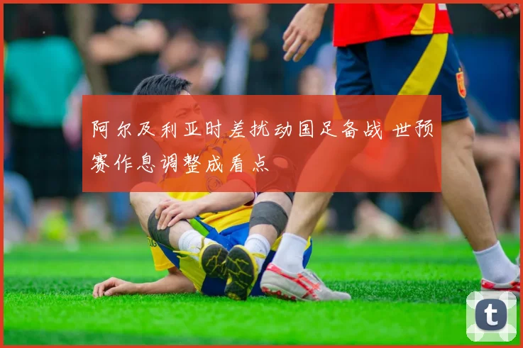 阿尔及利亚时差扰动国足备战 世预赛作息调整成看点